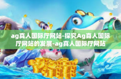 ag真人国际厅网站-探究Ag真人国际厅网站的发展-ag真人国际厅网站