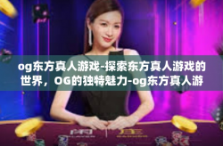 og东方真人游戏-探索东方真人游戏的世界,OG的独特魅力-og东方真人游戏
