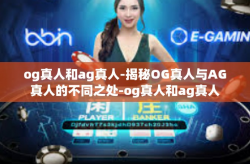 og真人和ag真人-揭秘OG真人与AG真人的不同之处-og真人和ag真人