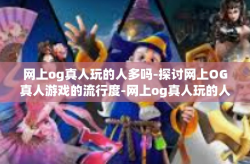 网上og真人玩的人多吗-探讨网上OG真人游戏的流行度-网上og真人玩的人多吗