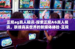 正规ag真人视讯-探索正规AG真人视讯,联接真实世界的新媒体体验-正规ag真人视讯