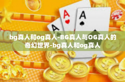 bg真人和og真人-BG真人与OG真人的奇幻世界-bg真人和og真人