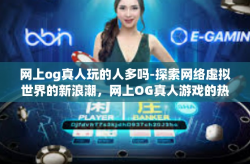 网上og真人玩的人多吗-探索网络虚拟世界的新浪潮，网上OG真人游戏的热门程度-网上og真人玩的人多吗