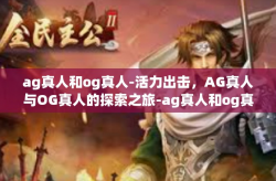 ag真人和og真人-活力出击,AG真人与OG真人的探索之旅-ag真人和og真人