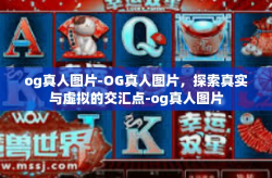 og真人图片-OG真人图片，探索真实与虚拟的交汇点-og真人图片