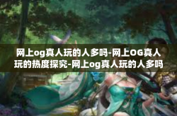 网上og真人玩的人多吗-网上OG真人玩的热度探究-网上og真人玩的人多吗