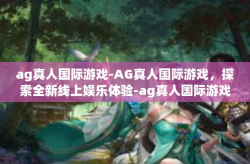 ag真人国际游戏-AG真人国际游戏，探索全新线上娱乐体验-ag真人国际游戏