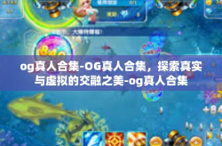 og真人合集-OG真人合集，探索真实与虚拟的交融之美-og真人合集