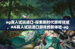 ag真人试玩进口-探索新时代游戏领域，AG真人试玩进口游戏的新体验-ag真人试玩进口