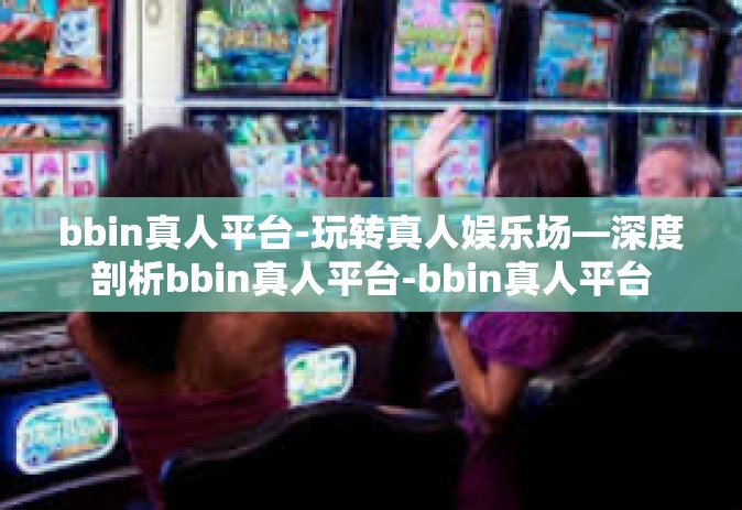 bbin真人平台-玩转真人娱乐场—深度剖析bbin真人平台-bbin真人平台