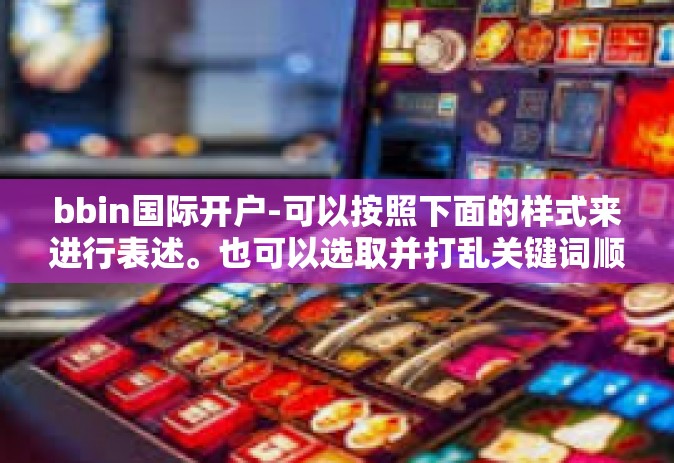 bbin国际开户-可以按照下面的样式来进行表述。也可以选取并打乱关键词顺序，从不同的角度切入主题。以下仅供参考，bbin国际开户