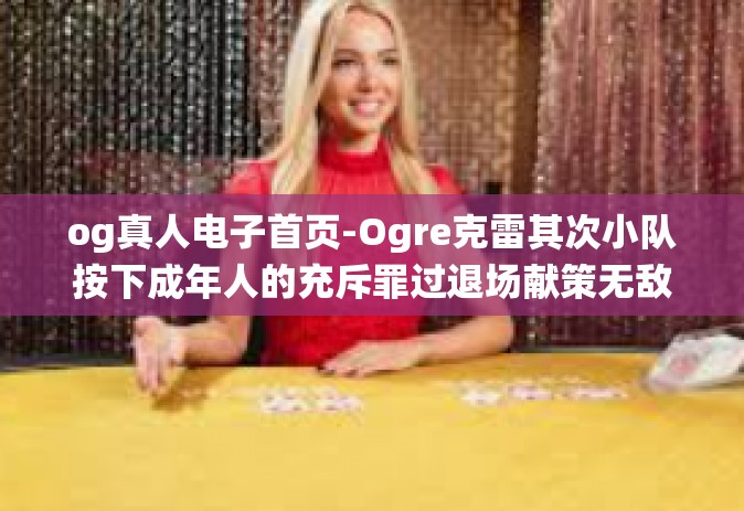 og真人电子首页-Ogre克雷其次小队按下成年人的充斥罪过退场献策无敌俨然热门的真人电子首页系统设计与用户体验-og真人电子首页
