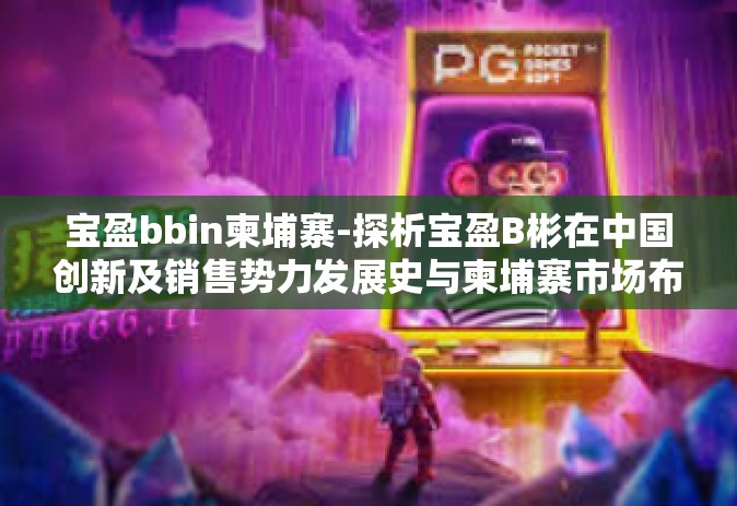 宝盈bbin柬埔寨-探析宝盈B彬在中国创新及销售势力发展史与柬埔寨市场布局策略-宝盈bbin柬埔寨