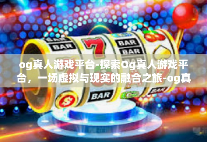 og真人游戏平台-探索Og真人游戏平台，一场虚拟与现实的融合之旅-og真人游戏平台