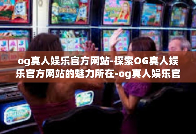 og真人娱乐官方网站-探索OG真人娱乐官方网站的魅力所在-og真人娱乐官方网站