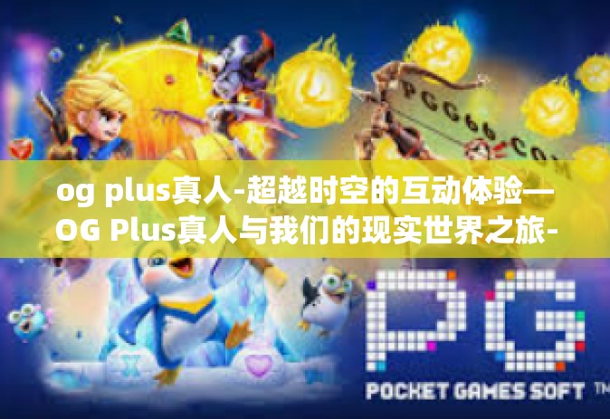 og plus真人-超越时空的互动体验—OG Plus真人与我们的现实世界之旅-og plus真人