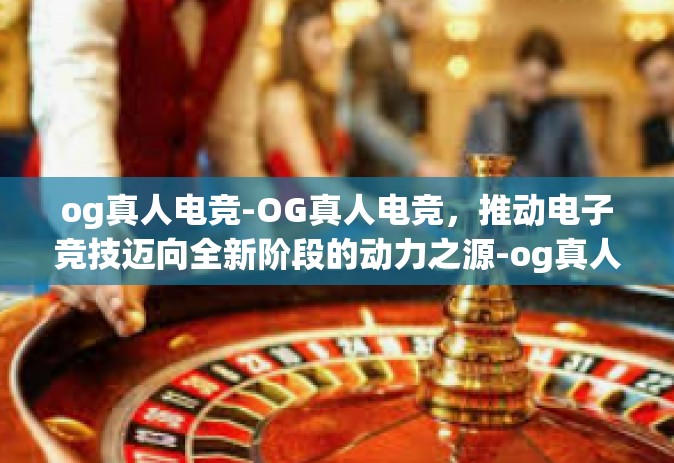 og真人电竞-OG真人电竞，推动电子竞技迈向全新阶段的动力之源-og真人电竞