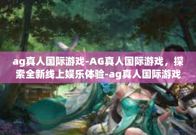ag真人国际游戏-AG真人国际游戏，探索全新线上娱乐体验-ag真人国际游戏