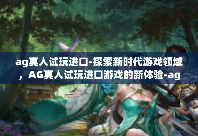 ag真人试玩进口-探索新时代游戏领域，AG真人试玩进口游戏的新体验-ag真人试玩进口