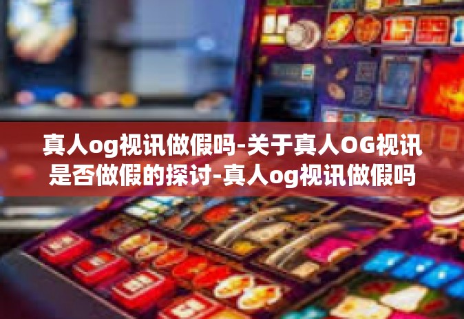 真人og视讯做假吗-关于真人OG视讯是否做假的探讨-真人og视讯做假吗