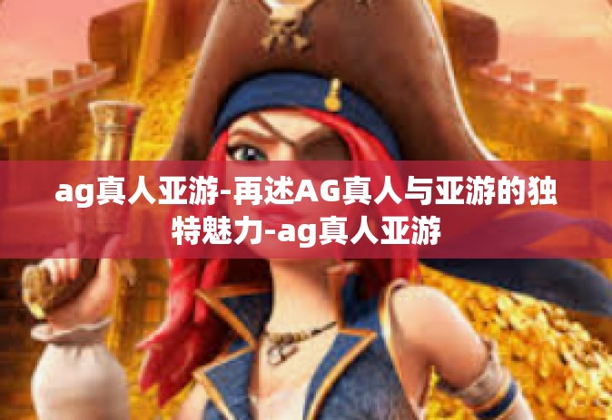 ag真人亚游-再述AG真人与亚游的独特魅力-ag真人亚游