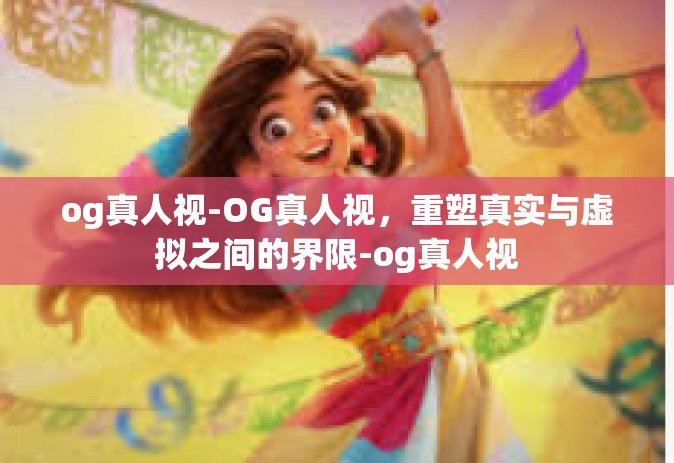 og真人视-OG真人视，重塑真实与虚拟之间的界限-og真人视