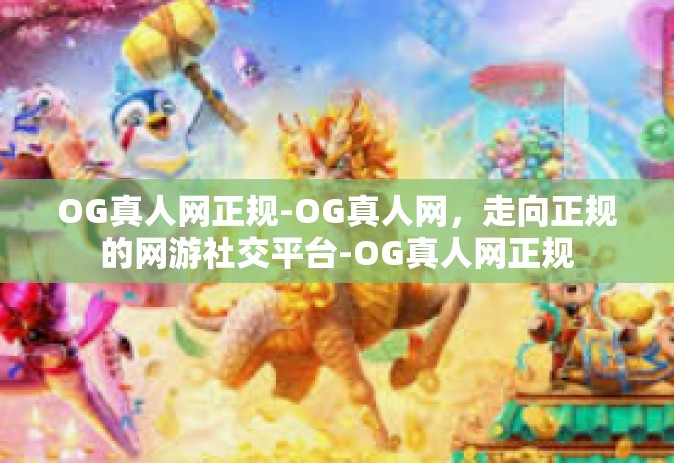 OG真人网正规-OG真人网，走向正规的网游社交平台-OG真人网正规