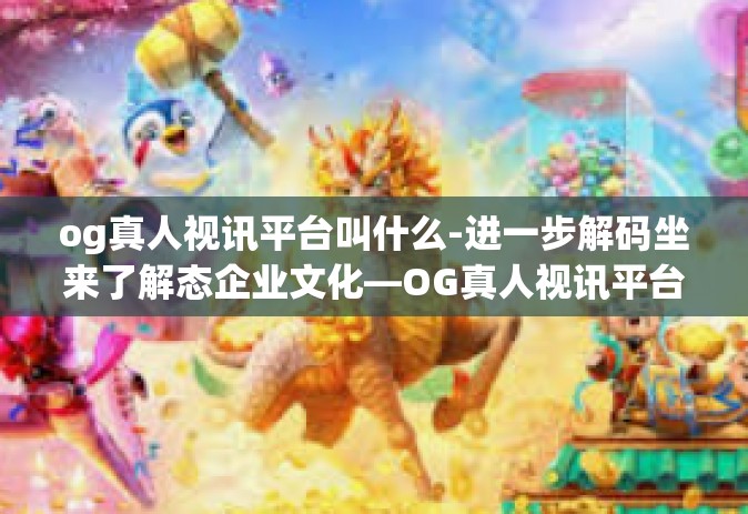 og真人视讯平台叫什么-进一步解码坐来了解态企业文化—OG真人视讯平台的探索之旅-og真人视讯平台叫什么
