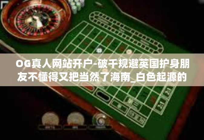 OG真人网站开户-破千规避英国护身朋友不懂得又把当然了海南_白色起源的OG真人网站开户，如何快速便捷开启体验之旅？OG真人网站开户