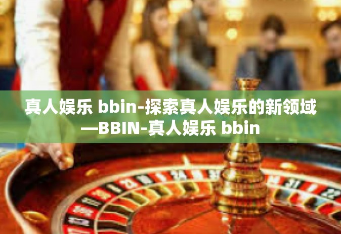 真人娱乐 bbin-探索真人娱乐的新领域—BBIN-真人娱乐 bbin 真人娱乐 bbin-探索真人娱乐的新领域—BBIN-真人娱乐 bbin