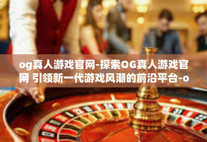 og真人游戏官网-探索OG真人游戏官网 引领新一代游戏风潮的前沿平台-og真人游戏官网 og真人游戏官网-探索OG真人游戏官网 引领新一代游戏风潮的前沿平台-og真人游戏官网