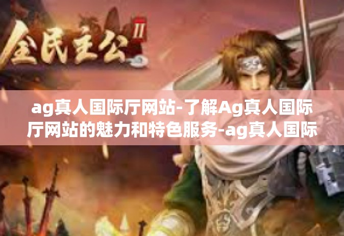 ag真人国际厅网站-了解Ag真人国际厅网站的魅力和特色服务-ag真人国际厅网站 ag真人国际厅网站-了解Ag真人国际厅网站的魅力和特色服务-ag真人国际厅网站