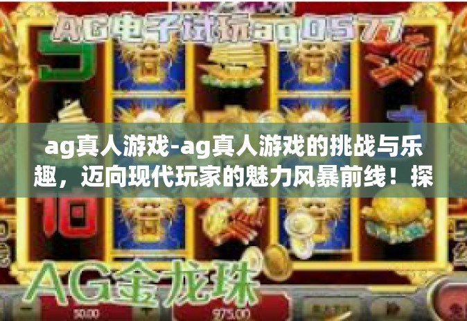 ag真人游戏-ag真人游戏的挑战与乐趣,迈向现代玩家的魅力风暴前线!探索其核心科技与思维的渐进与发展,蕴藏着特殊新颖的研究与体验。ag真人游戏 ag真人游戏-ag真人游戏的挑战与乐趣,迈向现代玩家的魅力风暴前线!探索其核心科技与思维的渐进与发展,蕴藏着特殊新颖的研究与体验。ag真人游戏