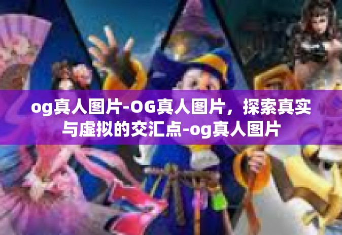 og真人图片-OG真人图片,探索真实与虚拟的交汇点-og真人图片 og真人图片-OG真人图片,探索真实与虚拟的交汇点-og真人图片