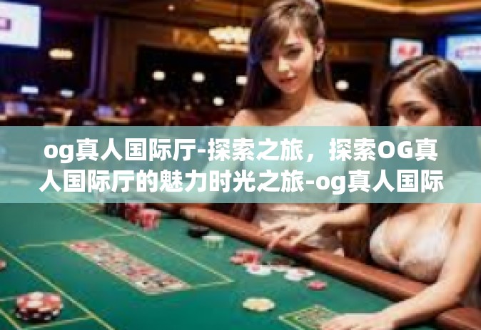 og真人国际厅-探索之旅,探索OG真人国际厅的魅力时光之旅-og真人国际厅 og真人国际厅-探索之旅,探索OG真人国际厅的魅力时光之旅-og真人国际厅