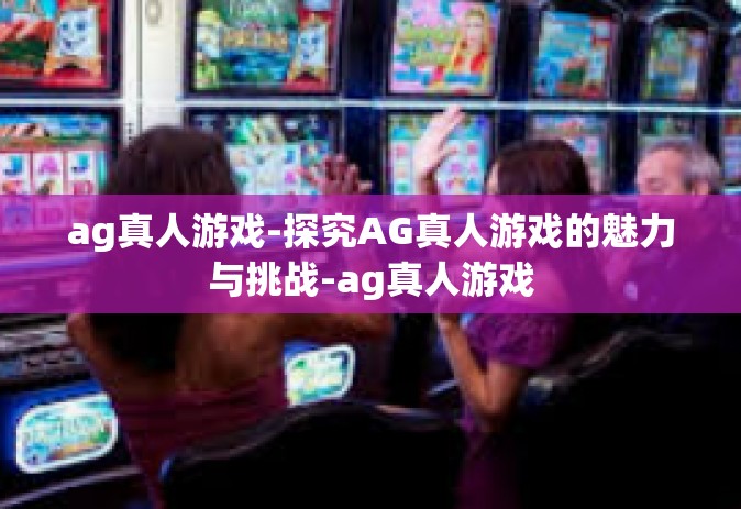 ag真人游戏-探究AG真人游戏的魅力与挑战-ag真人游戏
